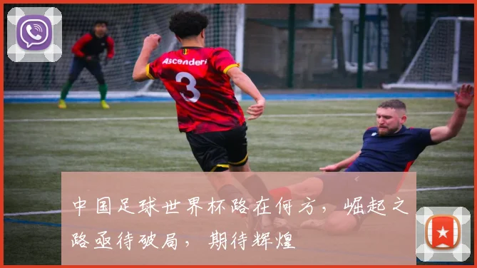 中国足球世界杯路在何方，崛起之路亟待破局，期待辉煌