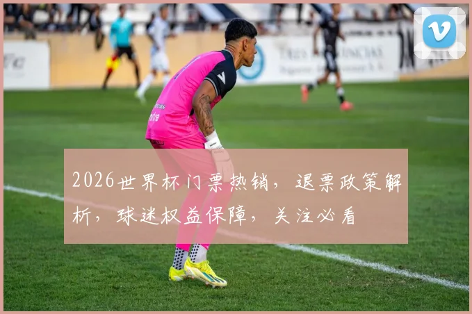 2026世界杯门票热销，退票政策解析，球迷权益保障，关注必看