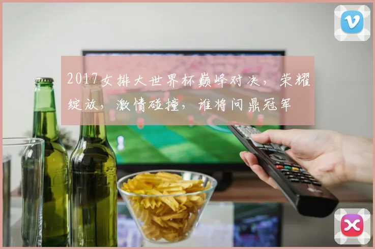 2017女排大世界杯巅峰对决，荣耀绽放，激情碰撞，谁将问鼎冠军