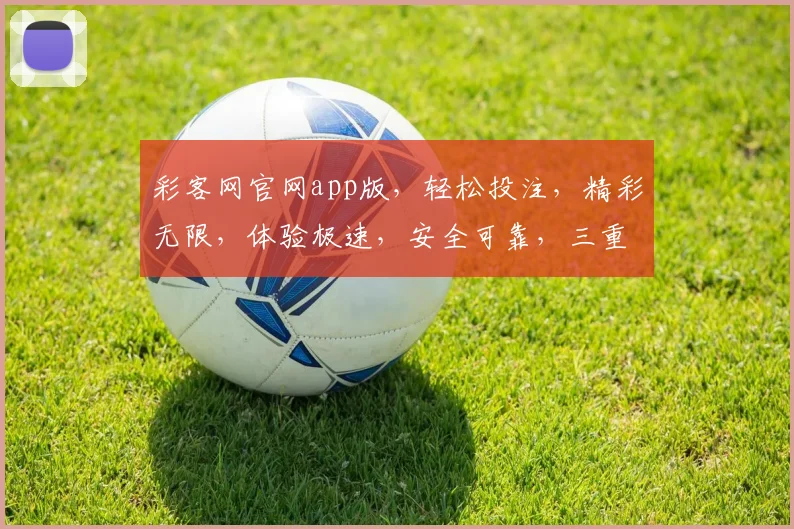 彩客网官网app版，轻松投注，精彩无限，体验极速，安全可靠，三重惊喜，不容错过