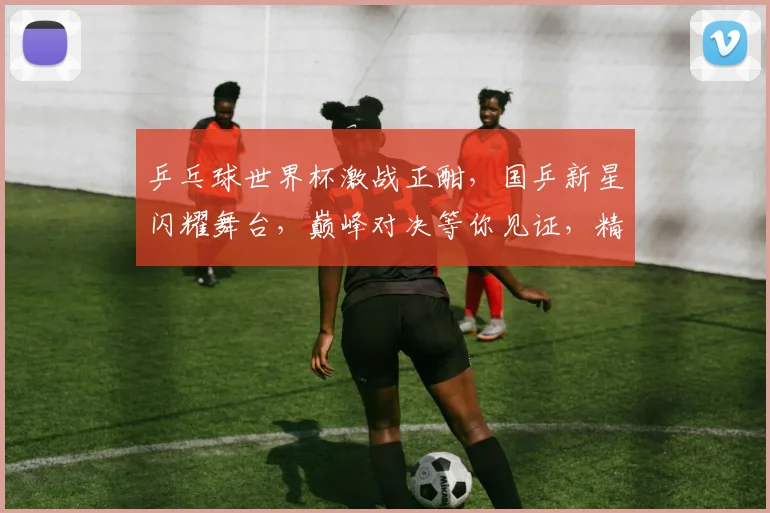 乒乓球世界杯激战正酣，国乒新星闪耀舞台，巅峰对决等你见证，精彩不容错过