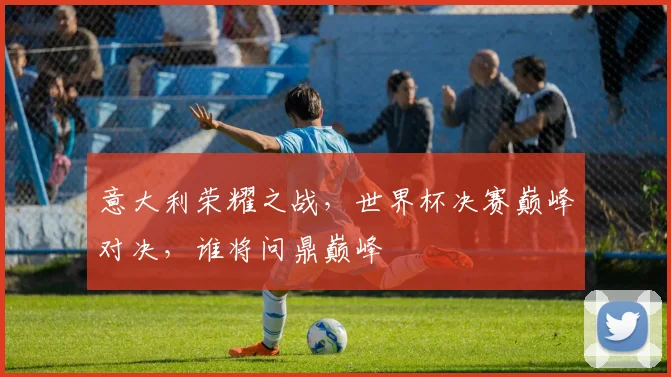 意大利荣耀之战，世界杯决赛巅峰对决，谁将问鼎巅峰