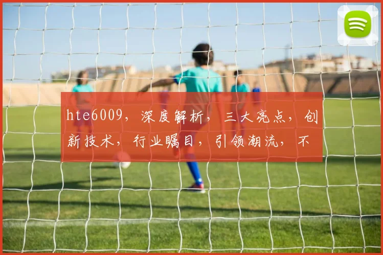 hte6009，深度解析，三大亮点，创新技术，行业瞩目，引领潮流，不容错过