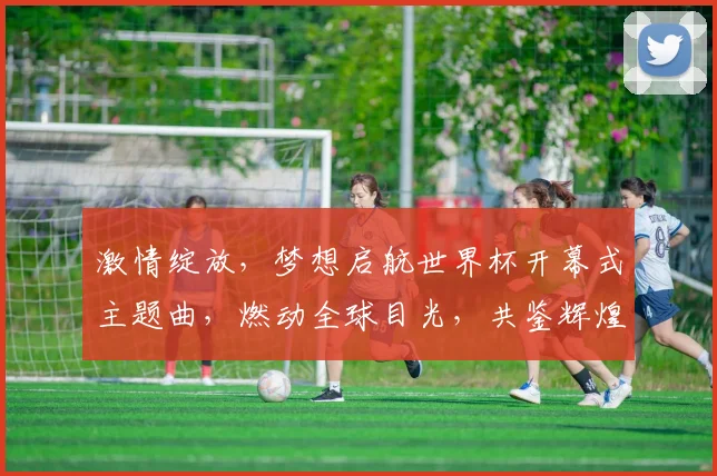 激情绽放，梦想启航世界杯开幕式主题曲，燃动全球目光，共鉴辉煌时刻