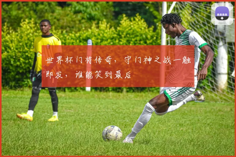 世界杯门将传奇，守门神之战一触即发，谁能笑到最后