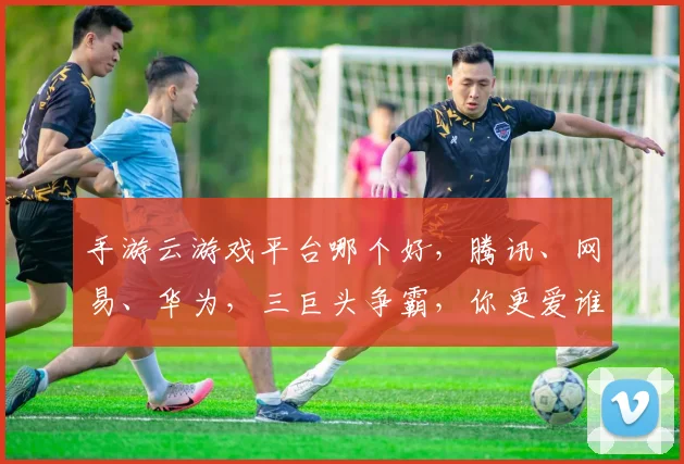 手游云游戏平台哪个好，腾讯、网易、华为，三巨头争霸，你更爱谁