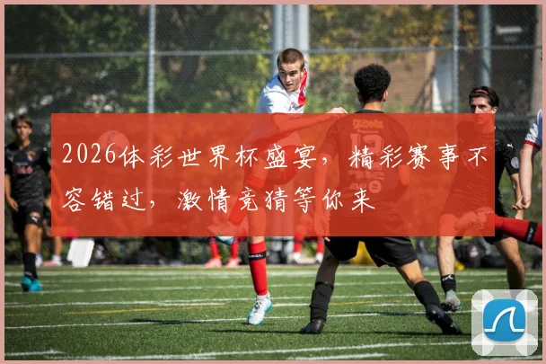 2026体彩世界杯盛宴，精彩赛事不容错过，激情竞猜等你来